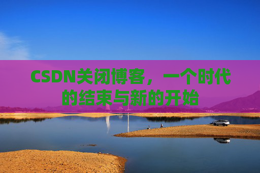 CSDN关闭博客，一个时代的结束与新的开始